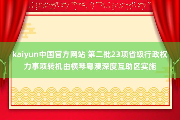 kaiyun中国官方网站 第二批23项省级行政权力事项转机由横琴粤澳深度互助区实施