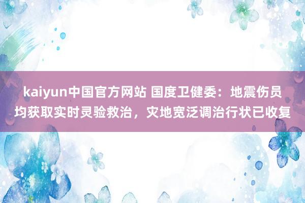 kaiyun中国官方网站 国度卫健委：地震伤员均获取实时灵验救治，灾地宽泛调治行状已收复