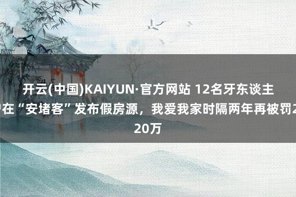 开云(中国)KAIYUN·官方网站 12名牙东谈主账户在“安堵客”发布假房源，我爱我家时隔两年再被罚20万