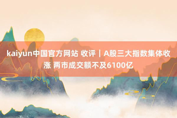 kaiyun中国官方网站 收评｜A股三大指数集体收涨 两市成交额不及6100亿