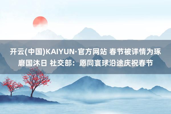 开云(中国)KAIYUN·官方网站 春节被详情为琢磨国沐日 社交部：愿同寰球沿途庆祝春节