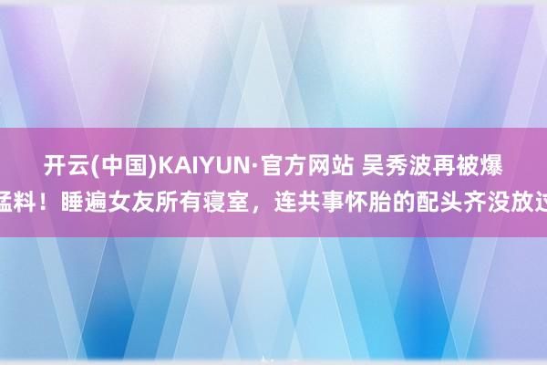 开云(中国)KAIYUN·官方网站 吴秀波再被爆猛料！睡遍女友所有寝室，连共事怀胎的配头齐没放过