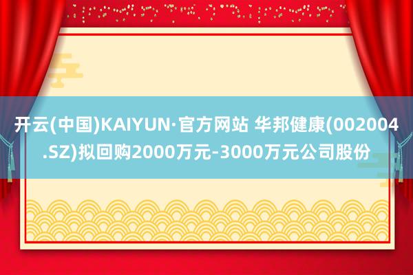 开云(中国)KAIYUN·官方网站 华邦健康(002004.SZ)拟回购2000万元-3000万元公司股份