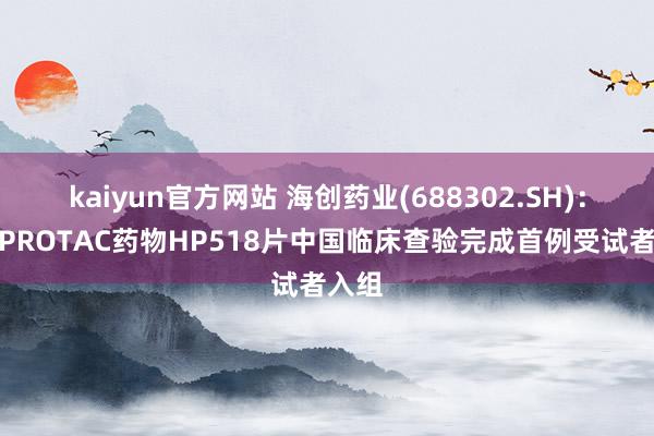 kaiyun官方网站 海创药业(688302.SH)：口服PROTAC药物HP518片中国临床查验完成首例受试者入组