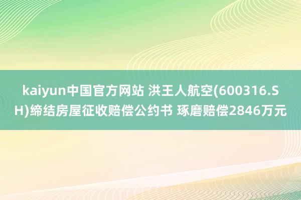 kaiyun中国官方网站 洪王人航空(600316.SH)缔结房屋征收赔偿公约书 琢磨赔偿2846万元