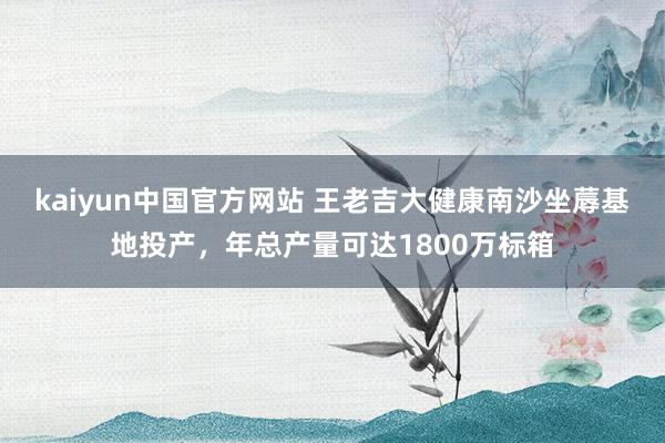 kaiyun中国官方网站 王老吉大健康南沙坐蓐基地投产，年总产量可达1800万标箱