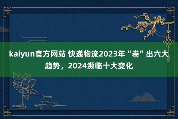 kaiyun官方网站 快递物流2023年“卷”出六大趋势，2024濒临十大变化