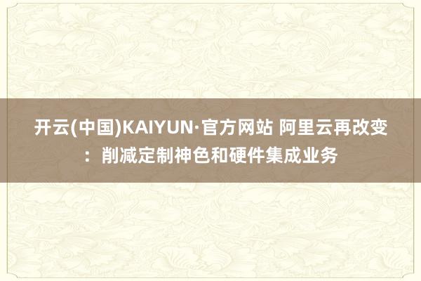 开云(中国)KAIYUN·官方网站 阿里云再改变：削减定制神色和硬件集成业务