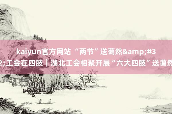 kaiyun官方网站 “两节”送蔼然&#32;工会在四肢｜湖北工会相聚开展“六大四肢”送蔼然