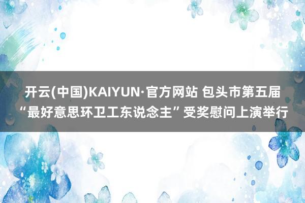 开云(中国)KAIYUN·官方网站 包头市第五届“最好意思环卫工东说念主”受奖慰问上演举行