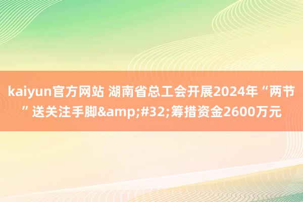 kaiyun官方网站 湖南省总工会开展2024年“两节”送关注手脚&#32;筹措资金2600万元