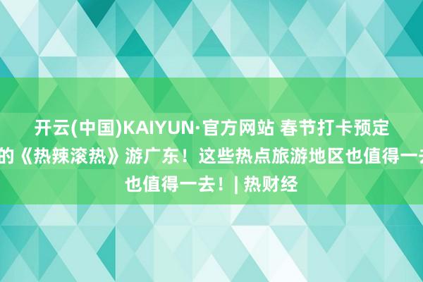 开云(中国)KAIYUN·官方网站 春节打卡预定，随着贾玲的《热辣滚热》游广东！这些热点旅游地区也值得一去！| 热财经