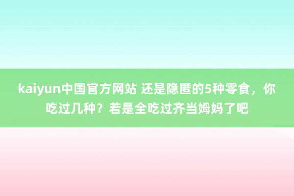 kaiyun中国官方网站 还是隐匿的5种零食，你吃过几种？若是全吃过齐当姆妈了吧