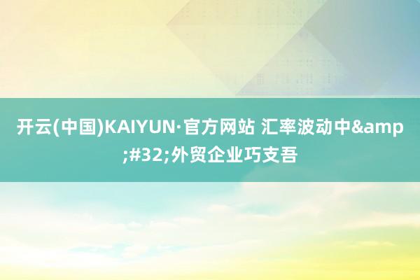 开云(中国)KAIYUN·官方网站 汇率波动中&#32;外贸企业巧支吾