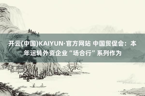 开云(中国)KAIYUN·官方网站 中国贸促会：本年运转外资企业“场合行”系列作为