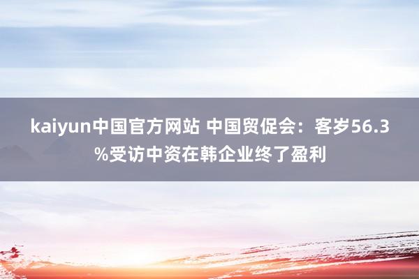 kaiyun中国官方网站 中国贸促会：客岁56.3%受访中资在韩企业终了盈利