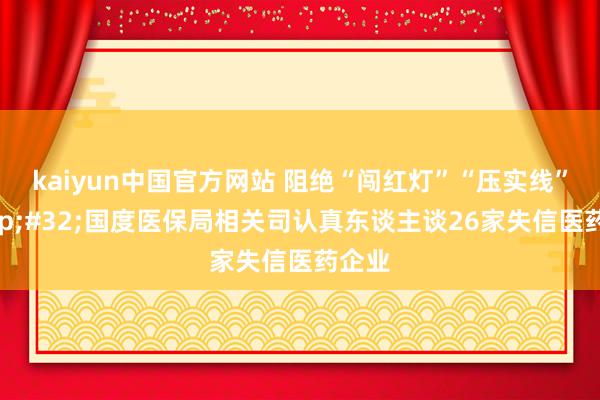 kaiyun中国官方网站 阻绝“闯红灯”“压实线”&#32;国度医保局相关司认真东谈主谈26家失信医药企业