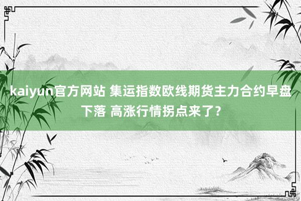 kaiyun官方网站 集运指数欧线期货主力合约早盘下落 高涨行情拐点来了？