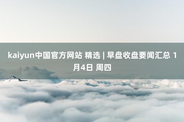 kaiyun中国官方网站 精选 | 早盘收盘要闻汇总 1月4日 周四