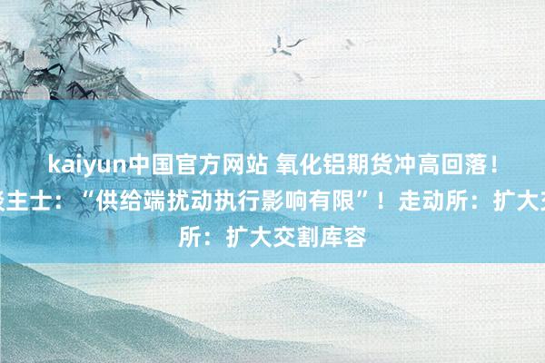 kaiyun中国官方网站 氧化铝期货冲高回落！业内东谈主士：“供给端扰动执行影响有限”！走动所：扩大交割库容