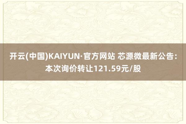 开云(中国)KAIYUN·官方网站 芯源微最新公告：本次询价转让121.59元/股