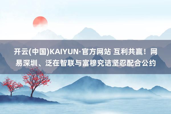 开云(中国)KAIYUN·官方网站 互利共赢！网易深圳、泛在智联与富穆究诘坚忍配合公约