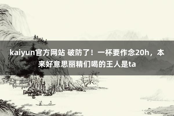 kaiyun官方网站 破防了！一杯要作念20h，本来好意思丽精们喝的王人是ta