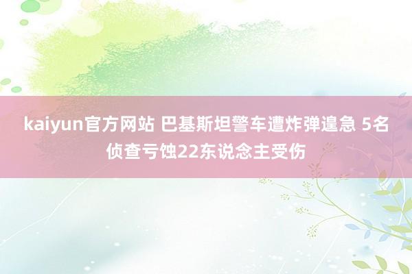 kaiyun官方网站 巴基斯坦警车遭炸弹遑急 5名侦查亏蚀22东说念主受伤