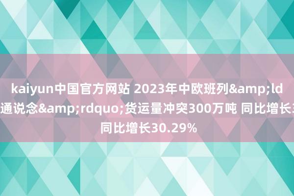 kaiyun中国官方网站 2023年中欧班列&ldquo;中通说念&rdquo;货运量冲突300万吨 同比增长30.29%