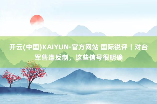 开云(中国)KAIYUN·官方网站 国际锐评｜对台军售遭反制，这些信号很明确