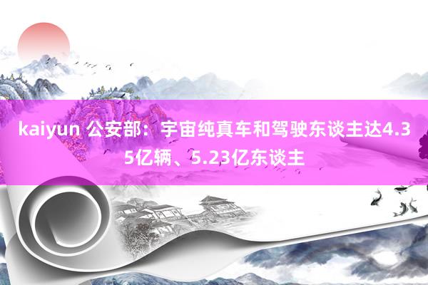 kaiyun 公安部：宇宙纯真车和驾驶东谈主达4.35亿辆、5.23亿东谈主