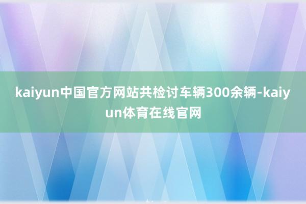 kaiyun中国官方网站共检讨车辆300余辆-kaiyun体育在线官网