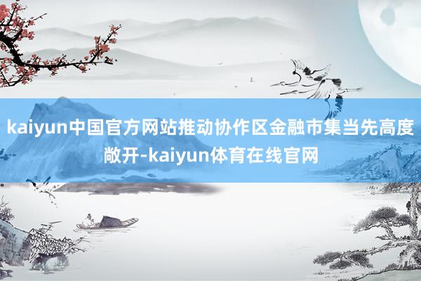 kaiyun中国官方网站推动协作区金融市集当先高度敞开-kaiyun体育在线官网