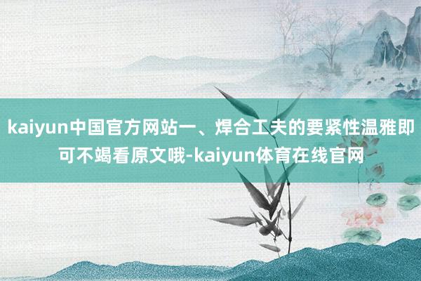 kaiyun中国官方网站一、焊合工夫的要紧性温雅即可不竭看原文哦-kaiyun体育在线官网