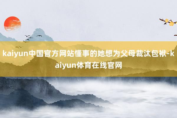 kaiyun中国官方网站懂事的她想为父母裁汰包袱-kaiyun体育在线官网