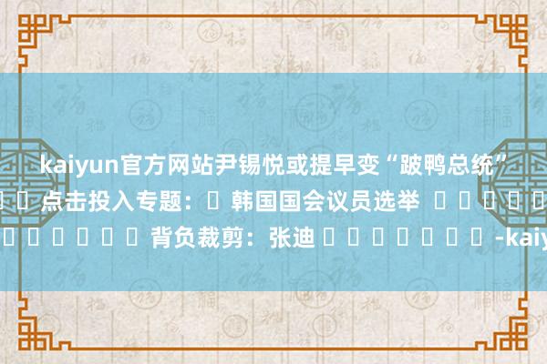 kaiyun官方网站尹锡悦或提早变“跛鸭总统”												点击投入专题：	韩国国会议员选举  								背负裁剪：张迪 							-kaiyun体育在线官网