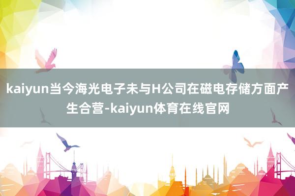 kaiyun当今海光电子未与H公司在磁电存储方面产生合营-kaiyun体育在线官网