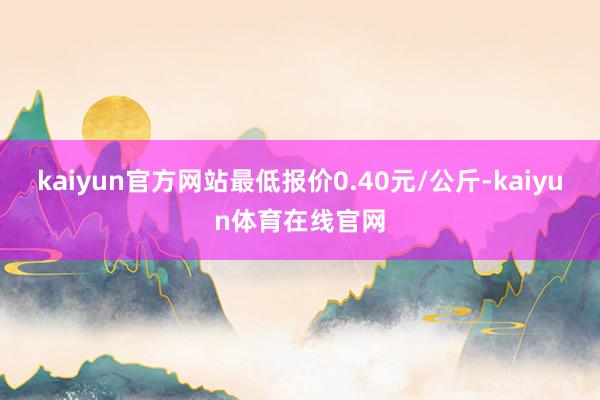 kaiyun官方网站最低报价0.40元/公斤-kaiyun体育在线官网