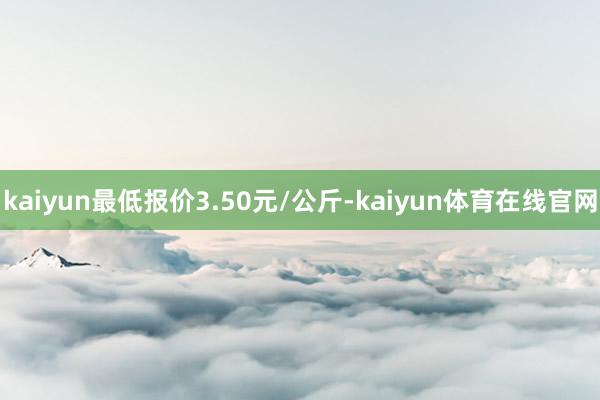 kaiyun最低报价3.50元/公斤-kaiyun体育在线官网