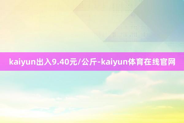 kaiyun出入9.40元/公斤-kaiyun体育在线官网