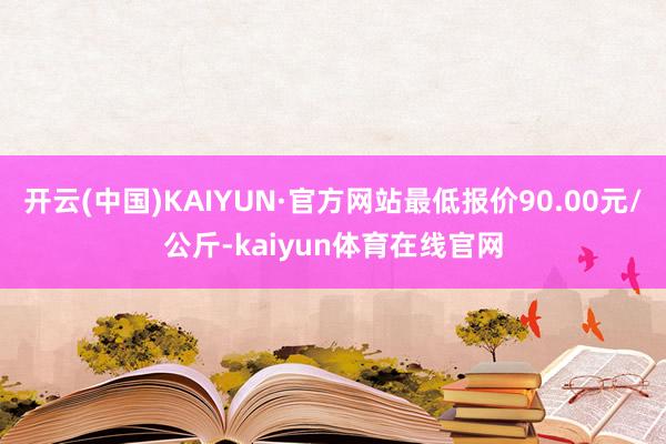 开云(中国)KAIYUN·官方网站最低报价90.00元/公斤-kaiyun体育在线官网