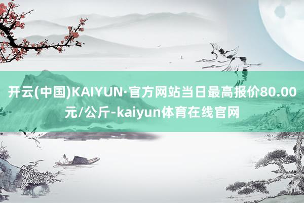 开云(中国)KAIYUN·官方网站当日最高报价80.00元/公斤-kaiyun体育在线官网