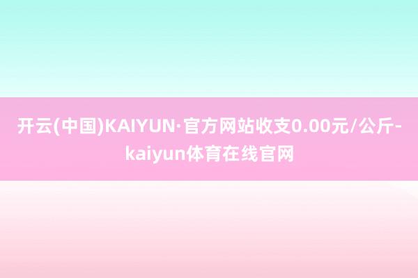 开云(中国)KAIYUN·官方网站收支0.00元/公斤-kaiyun体育在线官网