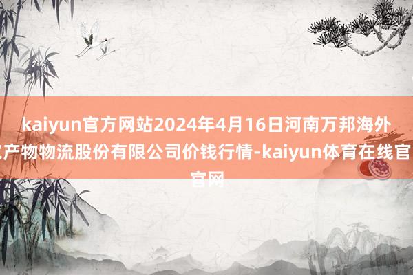 kaiyun官方网站2024年4月16日河南万邦海外农产物物流股份有限公司价钱行情-kaiyun体育在线官网