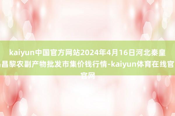 kaiyun中国官方网站2024年4月16日河北秦皇岛昌黎农副产物批发市集价钱行情-kaiyun体育在线官网