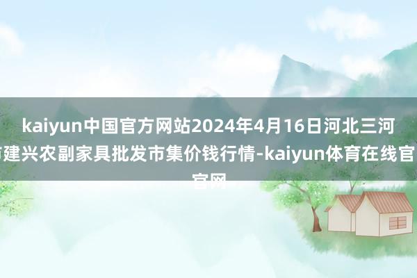 kaiyun中国官方网站2024年4月16日河北三河市建兴农副家具批发市集价钱行情-kaiyun体育在线官网