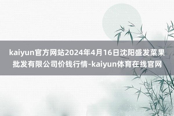 kaiyun官方网站2024年4月16日沈阳盛发菜果批发有限公司价钱行情-kaiyun体育在线官网