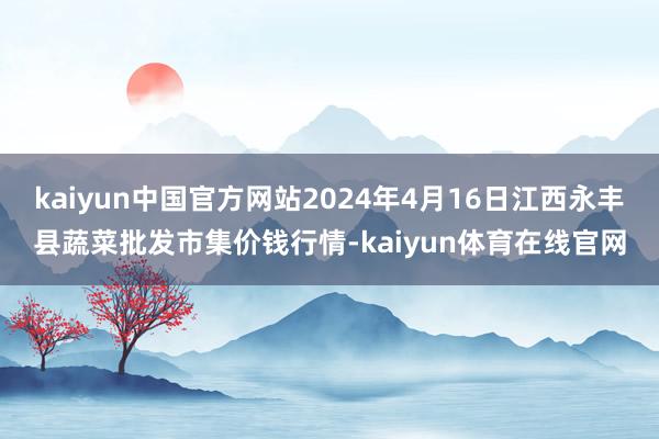 kaiyun中国官方网站2024年4月16日江西永丰县蔬菜批发市集价钱行情-kaiyun体育在线官网