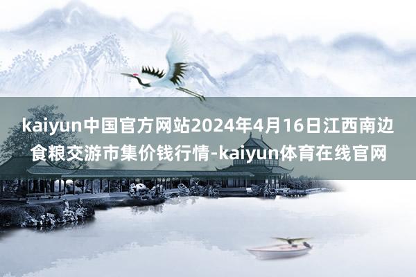 kaiyun中国官方网站2024年4月16日江西南边食粮交游市集价钱行情-kaiyun体育在线官网