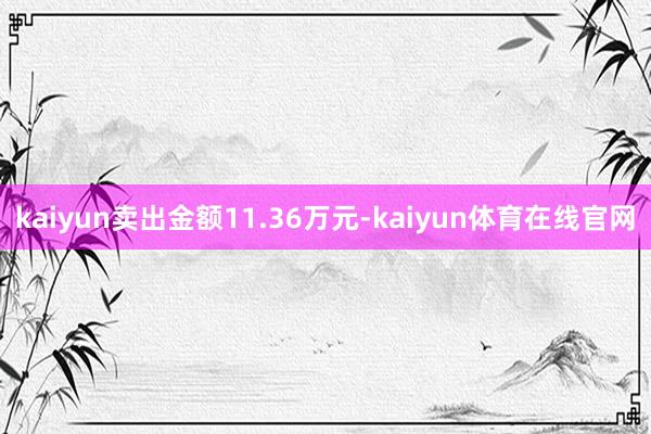 kaiyun卖出金额11.36万元-kaiyun体育在线官网